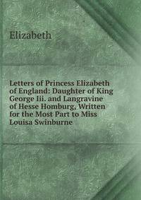 Letters of Princess Elizabeth of England: Daughter of King George Iii. and Langravine of Hesse Homburg, Written for the Most Part to Miss Louisa Swinburne