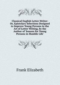 Classical English Letter-Writer: Or, Epistolary Selections Designed to Improve Young Persons in the Art of Letter Writing, by the Author of 'lessons for Young Persons in Humble Life'.