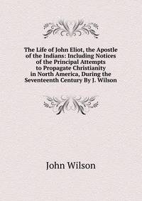 The Life of John Eliot, the Apostle of the Indians: Including Notices of the Principal Attempts to Propagate Christianity in North America, During the Seventeenth Century By J. Wilson.