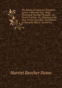 The Works of Charlotte Elizabeth: Izram, a Mexican Tale. Helen Fleetwood. Passing Thoughts. the Flower Garden; Or, Glimpses of the Past. Poems Founded . and Powers in Heavenly Places. Second Ca