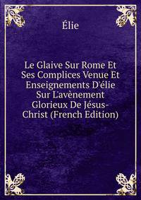 Le Glaive Sur Rome Et Ses Complices Venue Et Enseignements D'?lie Sur L'av?nement Glorieux De J?sus-Christ (French Edition)