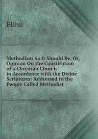 Methodism As It Should Be, Or, Opinion On the Constitution of a Christian Church in Accordance with the Divine Scriptures: Addressed to the People Called Methodist