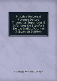 Practica Universal Forense De Los Tribunales Superiores E Inferiores De Espana Y De Las Indias, Volume 3 (Spanish Edition)