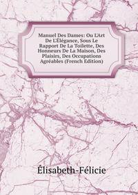 Manuel Des Dames: Ou L'Art De L'?l?gance, Sous Le Rapport De La Toilette, Des Honneurs De La Maison, Des Plaisirs, Des Occupations Agr?ables (French Edition)