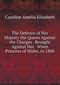 The Defence of Her Majesty the Queen Against the Charges . Brought Against Her . When Princess of Wales, in 1806