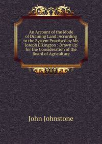 An Account of the Mode of Draining Land: According to the System Practised by Mr. Joseph Elkington : Drawn Up for the Consideration of the Board of Agriculture