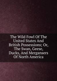 The Wild Fowl Of The United States And British Possessions; Or, The Swan, Geese, Ducks, And Mergansers Of North America
