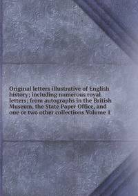 Original letters illustrative of English history; including numerous royal letters; from autographs in the British Museum, the State Paper Office, and one or two other collections Volume 1