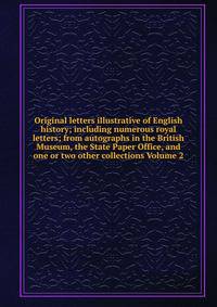 Original letters illustrative of English history; including numerous royal letters; from autographs in the British Museum, the State Paper Office, and one or two other collections Volume 2