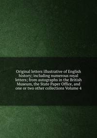 Original letters illustrative of English history; including numerous royal letters; from autographs in the British Museum, the State Paper Office, and one or two other collections Volume 4