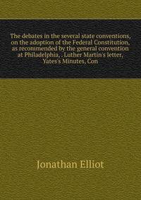 The debates in the several state conventions, on the adoption of the Federal Constitution, as recommended by the general convention at Philadelphia, . Luther Martin's letter, Yates's Minutes, Con