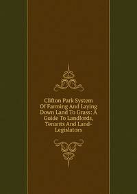 Clifton Park System Of Farming And Laying Down Land To Grass: A Guide To Landlords, Tenants And Land- Legislators
