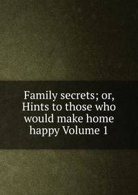 Family secrets; or, Hints to those who would make home happy Volume 1