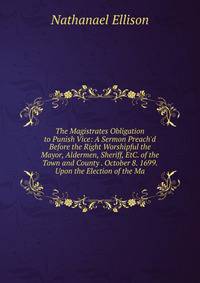 The Magistrates Obligation to Punish Vice: A Sermon Preach'd Before the Right Worshipful the Mayor, Aldermen, Sheriff, EtC. of the Town and County . October 8. 1699. Upon the Election of the Ma