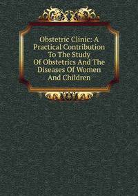 Obstetric Clinic: A Practical Contribution To The Study Of Obstetrics And The Diseases Of Women And Children