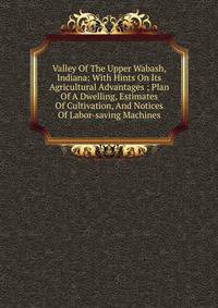 Valley Of The Upper Wabash, Indiana: With Hints On Its Agricultural Advantages ; Plan Of A Dwelling, Estimates Of Cultivation, And Notices Of Labor-saving Machines