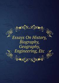 Essays On History, Biography, Geography, Engineering, Etc
