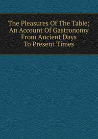 The Pleasures Of The Table; An Account Of Gastronomy From Ancient Days To Present Times