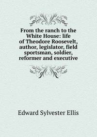 From the ranch to the White House: life of Theodore Roosevelt, author, legislator, field sportsman, soldier, reformer and executive