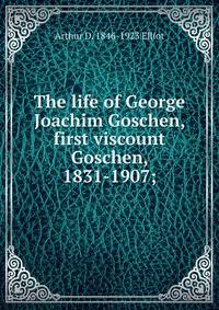 The life of George Joachim Goschen, first viscount Goschen, 1831-1907;