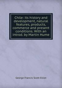 Chile: its history and development, natural features, products, commerce and present conditions. With an introd. by Martin Hume
