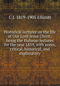 Historical lectures on the life of Our Lord Jesus Christ; being the Hulsean lectures for the year 1859, with notes, critical, historical, and explanatory