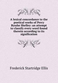 A lexical concordance to the poetical works of Percy Bysshe Shelley: an attempt to classify every word found therein according to its signification