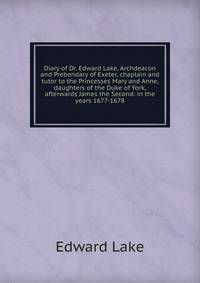 Diary of Dr. Edward Lake, Archdeacon and Prebendary of Exeter, chaplain and tutor to the Princesses Mary and Anne, daughters of the Duke of York, afterwards James the Second: in the years 1677-1678