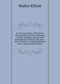 St. Teresa of Jesus of the Order of Our Lady of Carmel embracing the life, relations, maxims and foundations written by the saint ; also, A history of . and foundations, with a map and illustrations