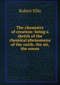 The chemistry of creation: being a sketch of the chemical phenomena of the earth, the air, the ocean