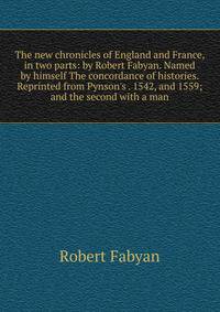 The new chronicles of England and France, in two parts: by Robert Fabyan. Named by himself The concordance of histories. Reprinted from Pynson's . 1542, and 1559; and the second with a man