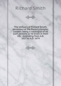 The obituary of Richard Smyth, secondary of the Poultry compter, London: being a catalogue of all such persons as he knew in their life : extending from A.D. 1627 to A.D. 1674