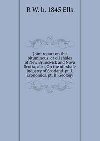 Joint report on the bituminous, or oil shales of New Brunswick and Nova Scotia; also, On the oil-shale industry of Scotland. pt. I. Economics. pt. II. Geology