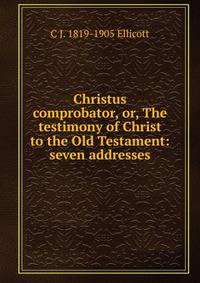 Christus comprobator, or, The testimony of Christ to the Old Testament: seven addresses