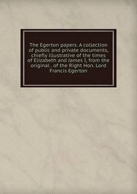 The Egerton papers. A collection of public and private documents, chiefly illustrative of the times of Elizabeth and James I, from the original . of the Right Hon. Lord Francis Egerton