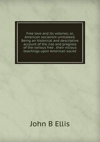 Free love and its votaries; or, American socialism unmasked. Being an historical and descriptive account of the rise and progress of the various free . their vicious teachings upon American societ