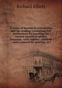 A series of lessons in articulation and lip-reading: containing full instructions for teaching the various sounds of spoken language, with copious . children : and a manual for practice, in l