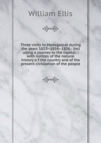 Three visits to Madagascar during the years 1853--1854--1856.: Incl uding a journey to the capital; : with notices of the natural history o f the country and of the present civilization of the people.