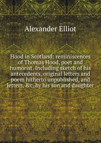 Hood in Scotland: reminiscences of Thomas Hood, poet and humorist. Including sketch of his antecedents, original letters and poem hitherto unpublished, and letters, &amp;c, by his son and daughter