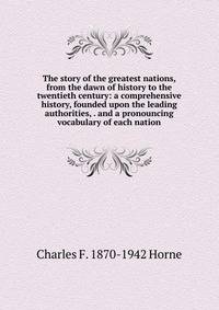 The story of the greatest nations, from the dawn of history to the twentieth century: a comprehensive history, founded upon the leading authorities, . and a pronouncing vocabulary of each nation