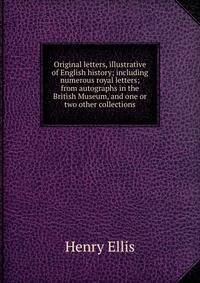 Original letters, illustrative of English history; including numerous royal letters; from autographs in the British Museum, and one or two other collections