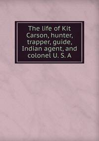 The life of Kit Carson, hunter, trapper, guide, Indian agent, and colonel U. S. A.