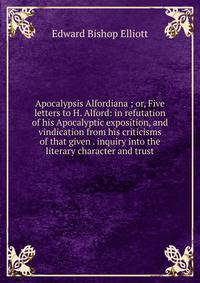 Apocalypsis Alfordiana ; or, Five letters to H. Alford: in refutation of his Apocalyptic exposition, and vindication from his criticisms of that given . inquiry into the literary character and trust
