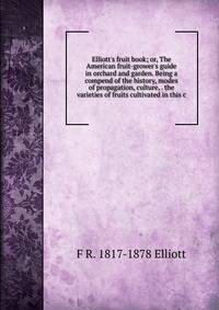 Elliott's fruit book; or, The American fruit-grower's guide in orchard and garden. Being a compend of the history, modes of propagation, culture, . the varieties of fruits cultivated in this c