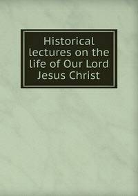 Historical lectures on the life of Our Lord Jesus Christ