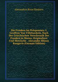 Die Franken Im Peloponnes: I. Geoffroy Von Villehardoin, Nach Der Griechischen Verschronik Der Franken in Morea, Originaltext Und Metrische . Alexander Rhisos Rangav?s (German Edition)