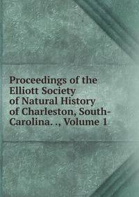 Proceedings of the Elliott Society of Natural History of Charleston, South-Carolina. ., Volume 1