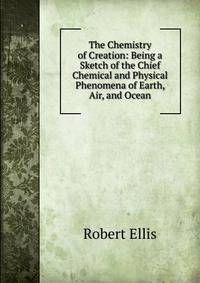 The Chemistry of Creation: Being a Sketch of the Chief Chemical and Physical Phenomena of Earth, Air, and Ocean