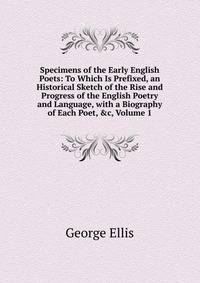 Specimens of the Early English Poets: To Which Is Prefixed, an Historical Sketch of the Rise and Progress of the English Poetry and Language, with a Biography of Each Poet, &amp;c, Volume 1