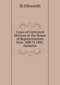 Cases of Contested Elecions in the House of Representatives from 1880 Ti 1882, Inclusive